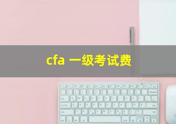 cfa 一级考试费